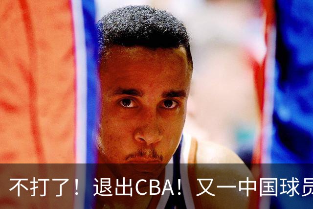 不打了！退出CBA！又一中国球员加盟日本联赛
