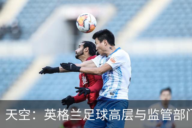 天空：英格兰足球高层与监管部门会谈，力图敲定足球新政协议