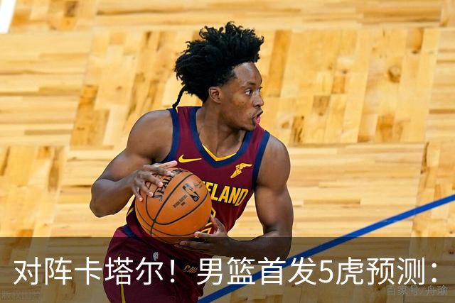 对阵卡塔尔！男篮首发5虎预测：贺希宁朱俊龙替补，崔永熙搭杨瀚森