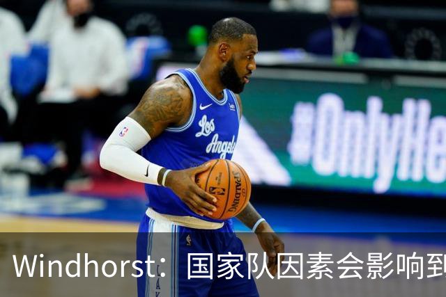 Windhorst：国家队因素会影响到老詹决定 他绝对会权衡是否去热火